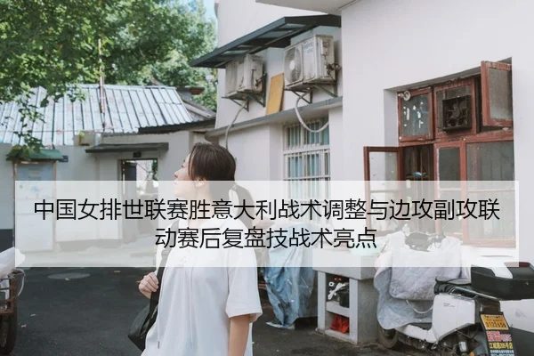 中国女排世联赛胜意大利战术调整与边攻副攻联动赛后复盘技战术亮点