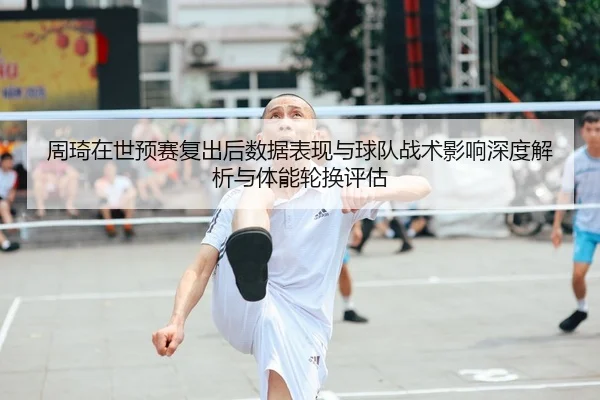 周琦在世预赛复出后数据表现与球队战术影响深度解析与体能轮换评估